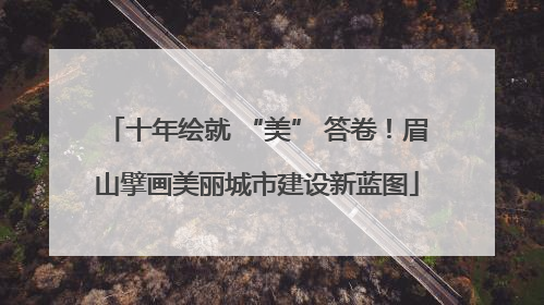 十年绘就 “美” 答卷！眉山擘画美丽城市建设新蓝图