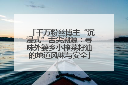 千万粉丝博主“沉浸式”舌尖溯源：寻味外婆乡小榨菜籽油的地道风味与安全