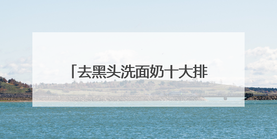 去黑头洗面奶十大排行推荐，什么样的洗面奶比较好用建议选！