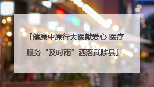 健康中原行大医献爱心 医疗服务“及时雨”洒落武陟县
