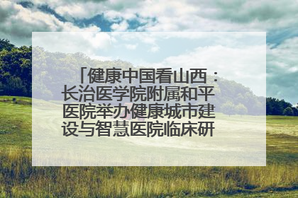 健康中国看山西：长治医学院附属和平医院举办健康城市建设与智慧医院临床研究能力提升交流会