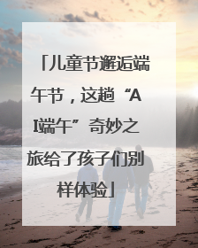 儿童节邂逅端午节，这趟“AI端午”奇妙之旅给了孩子们别样体验