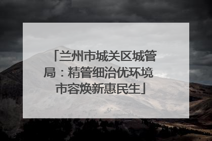 兰州市城关区城管局：精管细治优环境 市容焕新惠民生
