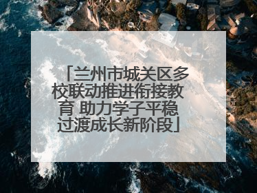 兰州市城关区多校联动推进衔接教育 助力学子平稳过渡成长新阶段