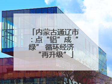 内蒙古通辽市：点“铝”成“绿” 循环经济“再升级”