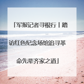 军报记者寻根行丨踏访红色纪念场馆追寻革命先辈齐家之道