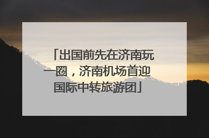 出国前先在济南玩一圈，济南机场首迎国际中转旅游团