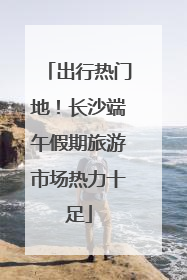 出行热门地！长沙端午假期旅游市场热力十足