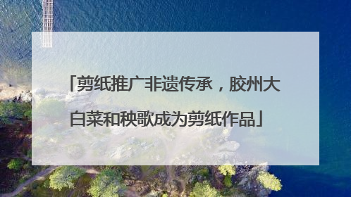 剪纸推广非遗传承，胶州大白菜和秧歌成为剪纸作品