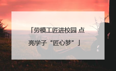 劳模工匠进校园 点亮学子“匠心梦”