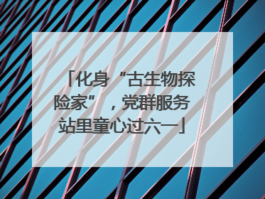 化身“古生物探险家”，党群服务站里童心过六一
