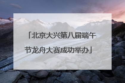 北京大兴第八届端午节龙舟大赛成功举办