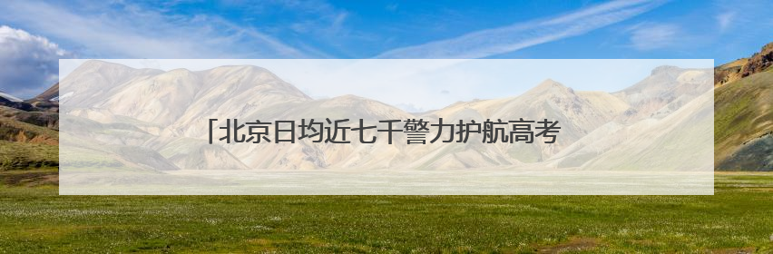 北京日均近七千警力护航高考 考点门口可现场办理身份证明