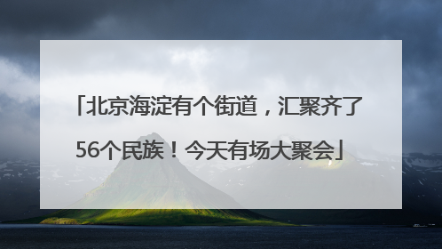 北京海淀有个街道，汇聚齐了56个民族！今天有场大聚会