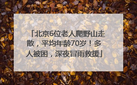 北京6位老人爬野山走散，平均年龄70岁！多人被困，深夜冒雨救援