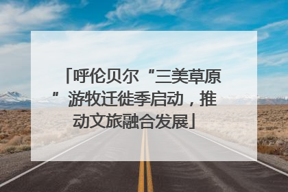 呼伦贝尔“三美草原”游牧迁徙季启动，推动文旅融合发展
