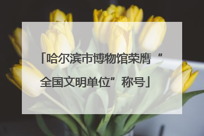 哈尔滨市博物馆荣膺“全国文明单位”称号