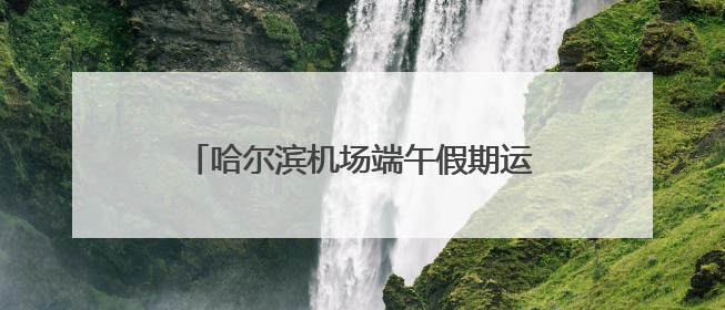 哈尔滨机场端午假期运送旅客16.2万人次