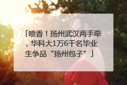 喷香！扬州武汉两手牵，华科大1万6千名毕业生争品“扬州包子”