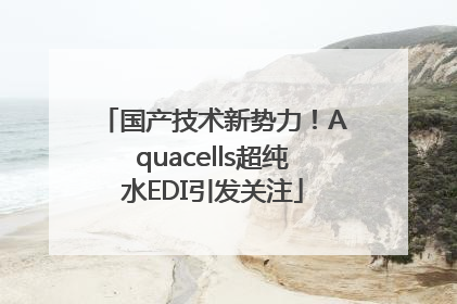 国产技术新势力！Aquacells超纯水EDI引发关注