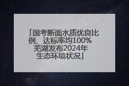 国考断面水质优良比例、达标率均100% 芜湖发布2024年生态环境状况