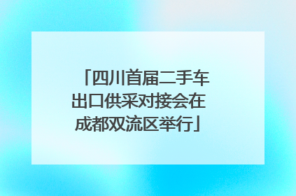 四川首届二手车出口供采对接会在成都双流区举行