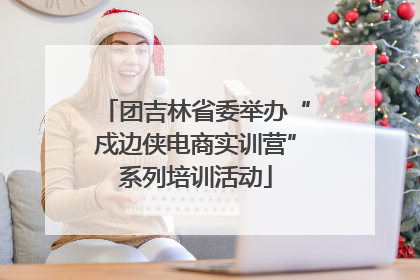团吉林省委举办“戍边侠电商实训营”系列培训活动