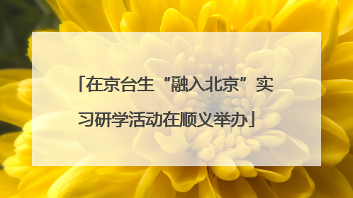在京台生“融入北京”实习研学活动在顺义举办