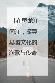 在黑龙江同江，探寻赫哲文化的渔歌与传奇