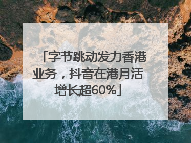 字节跳动发力香港业务，抖音在港月活增长超60%