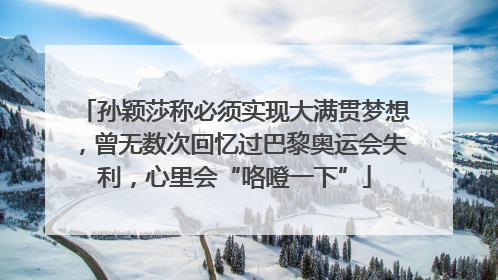 孙颖莎称必须实现大满贯梦想，曾无数次回忆过巴黎奥运会失利，心里会“咯噔一下”