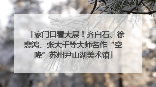 家门口看大展！齐白石、徐悲鸿、张大千等大师名作“空降”苏州尹山湖美术馆