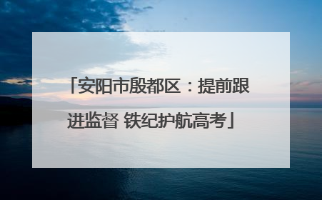 安阳市殷都区：提前跟进监督 铁纪护航高考