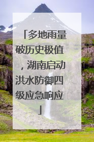 多地雨量破历史极值，湖南启动洪水防御四级应急响应