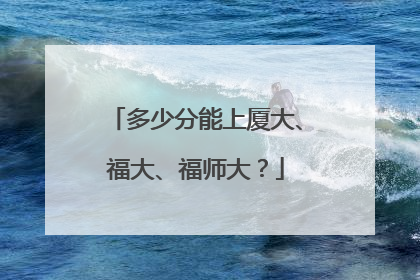 多少分能上厦大、福大、福师大？