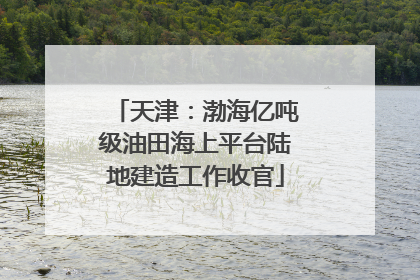 天津：渤海亿吨级油田海上平台陆地建造工作收官
