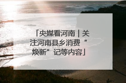 央媒看河南｜关注河南县乡消费“焕新”记等内容