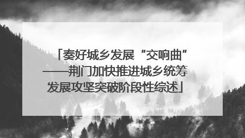 奏好城乡发展“交响曲”——荆门加快推进城乡统筹发展攻坚突破阶段性综述