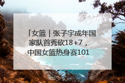 女篮｜张子宇成年国家队首秀砍18+7，中国女篮热身赛101比55大胜波黑