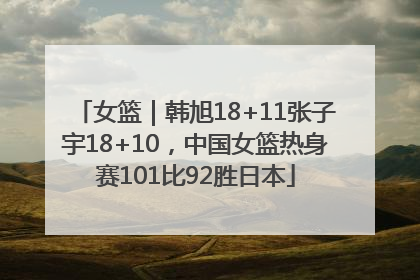 女篮｜韩旭18+11张子宇18+10，中国女篮热身赛101比92胜日本