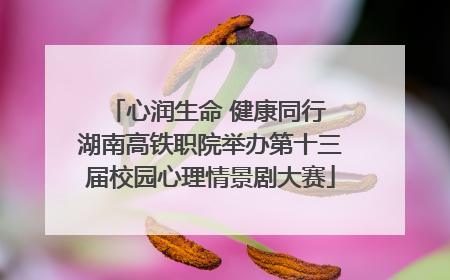 心润生命 健康同行 湖南高铁职院举办第十三届校园心理情景剧大赛