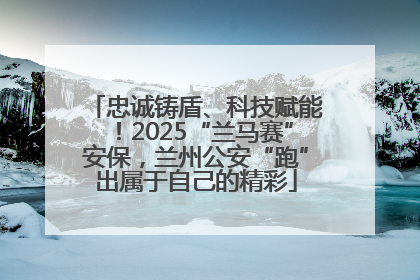 忠诚铸盾、科技赋能！2025“兰马赛”安保，兰州公安“跑”出属于自己的精彩