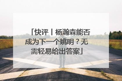 快评丨杨瀚森能否成为下一个姚明？无需轻易给出答案