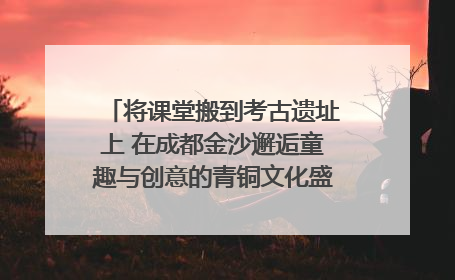 将课堂搬到考古遗址上 在成都金沙邂逅童趣与创意的青铜文化盛宴｜文化中国行