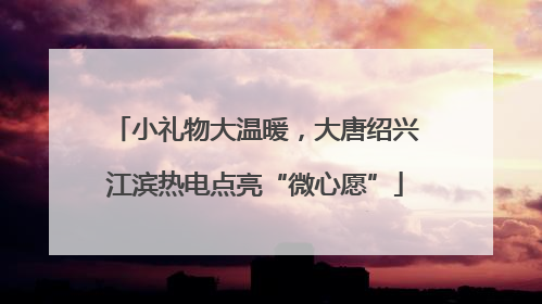 小礼物大温暖，大唐绍兴江滨热电点亮“微心愿”