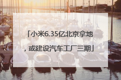 小米6.35亿北京拿地，或建设汽车工厂三期