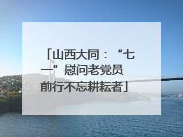 山西大同：“七一”慰问老党员 前行不忘耕耘者