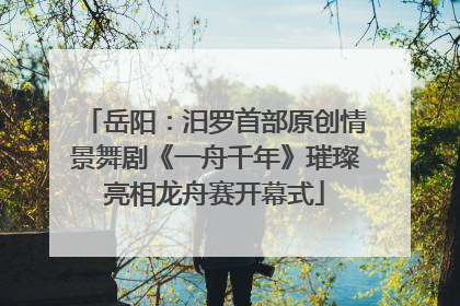 岳阳：汨罗首部原创情景舞剧《一舟千年》璀璨亮相龙舟赛开幕式