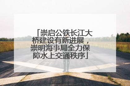 崇启公铁长江大桥建设有新进展，崇明海事局全力保障水上交通秩序
