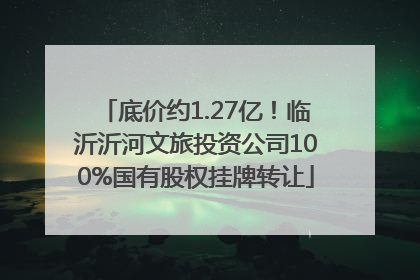 底价约1.27亿！临沂沂河文旅投资公司100%国有股权挂牌转让